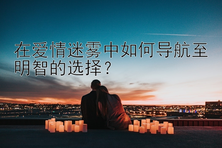 在爱情迷雾中如何导航至明智的选择？