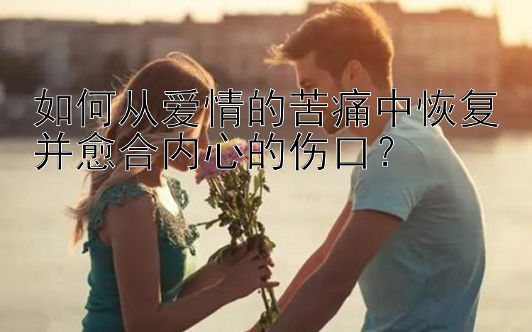 如何从爱情的苦痛中恢复并愈合内心的伤口？