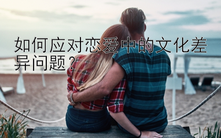 如何应对恋爱中的文化差异问题？