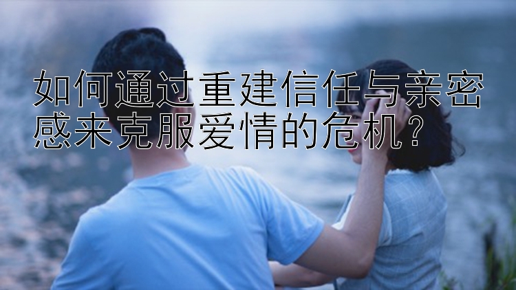 如何通过重建信任与亲密感来克服爱情的危机？