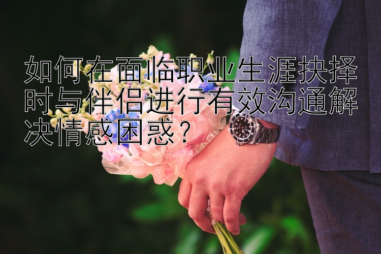 如何在面临职业生涯抉择时与伴侣进行有效沟通解决情感困惑？