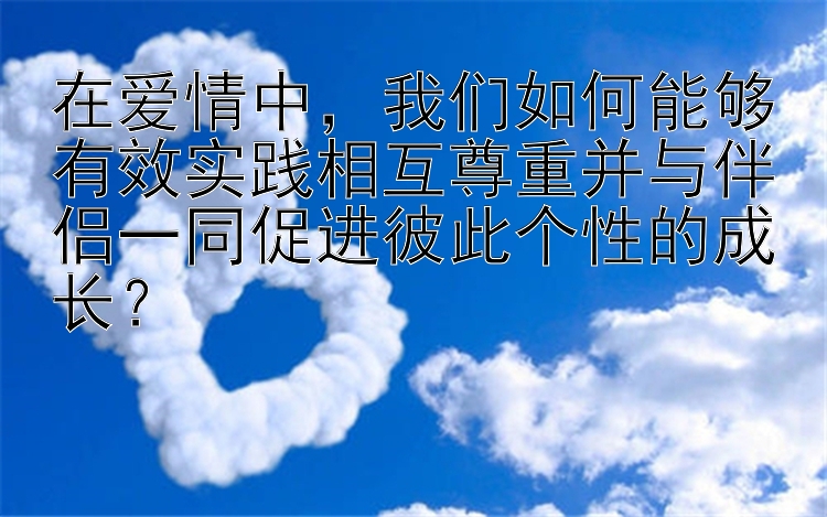 在爱情中，我们如何能够有效实践相互尊重并与伴侣一同促进彼此个性的成长？