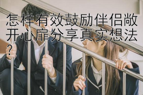 怎样有效鼓励伴侣敞开心扉分享真实想法？