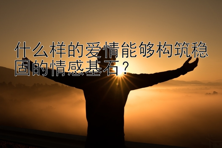 什么样的爱情能够构筑稳固的情感基石？