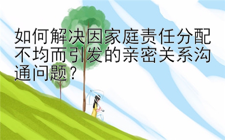 如何解决因家庭责任分配不均而引发的亲密关系沟通问题？