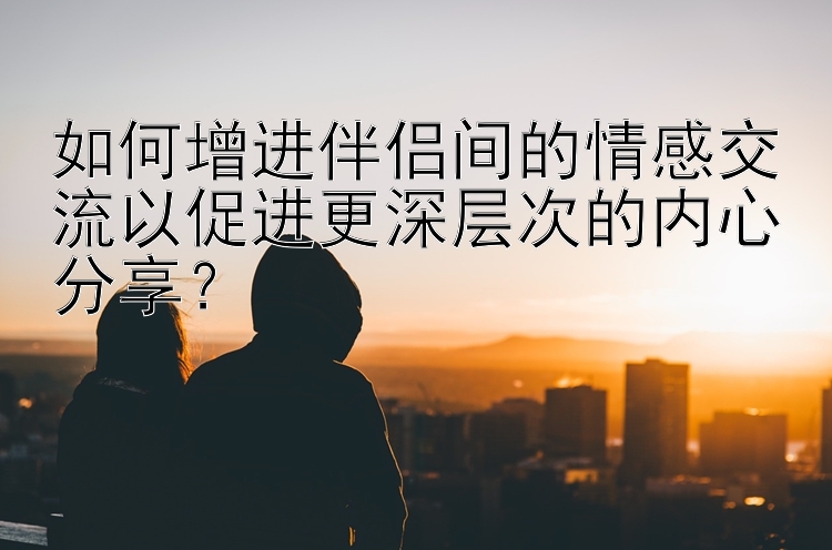 如何增进伴侣间的情感交流以促进更深层次的内心分享？