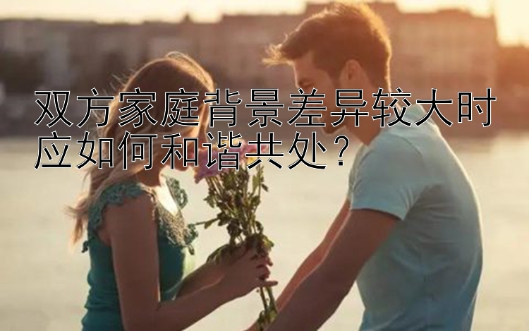 双方家庭背景差异较大时应如何和谐共处？