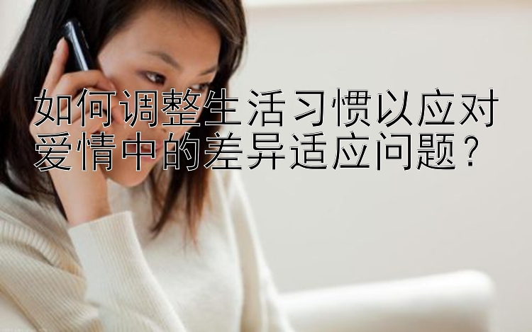 如何调整生活习惯以应对爱情中的差异适应问题？