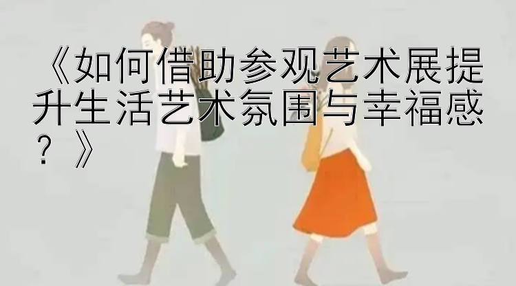 《如何借助参观艺术展提升生活艺术氛围与幸福感？》