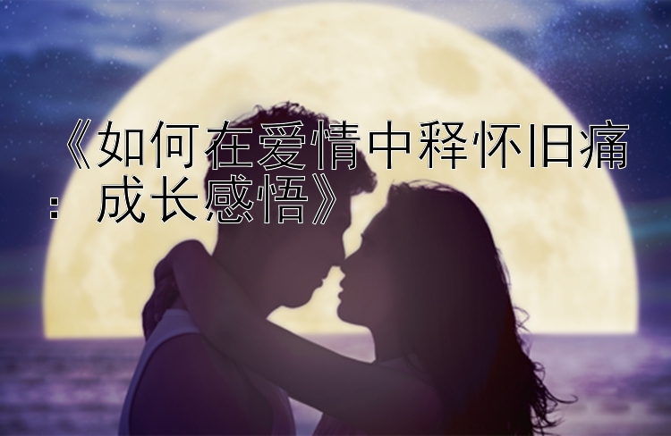 《如何在爱情中释怀旧痛：成长感悟》