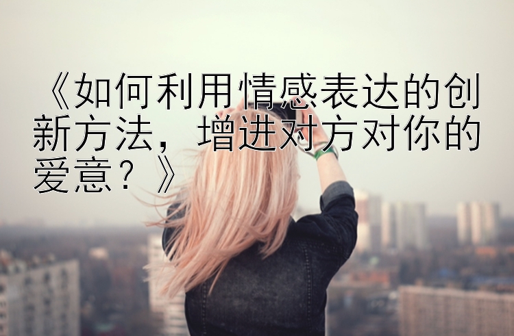 《如何利用情感表达的创新方法，增进对方对你的爱意？》