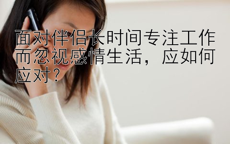 面对伴侣长时间专注工作而忽视感情生活，应如何应对？