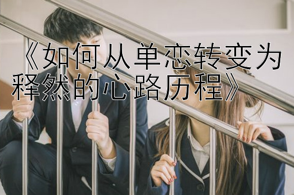 《如何从单恋转变为释然的心路历程》