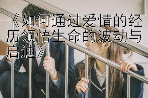 《如何通过爱情的经历领悟生命的波动与启迪》