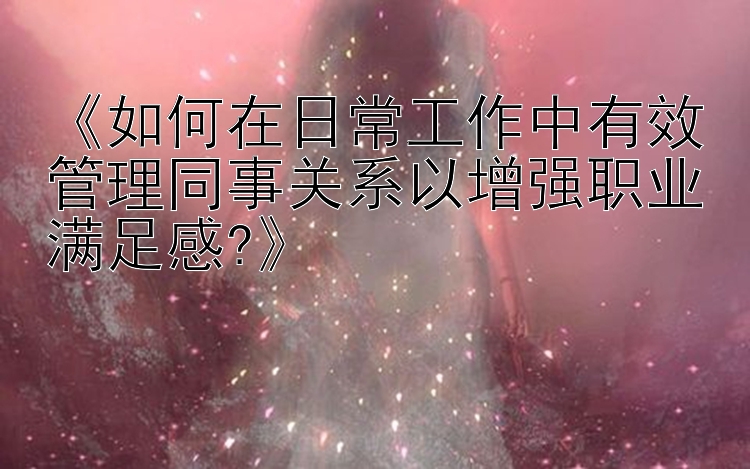 《如何在日常工作中有效管理同事关系以增强职业满足感?》