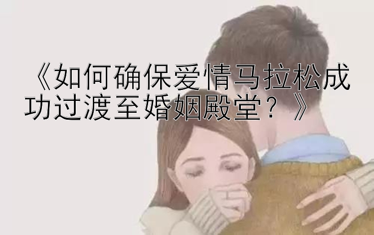 《如何确保爱情马拉松成功过渡至婚姻殿堂？》