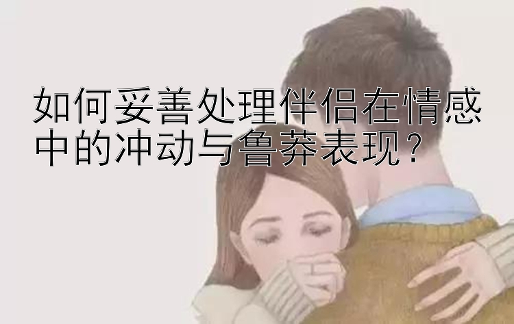 如何妥善处理伴侣在情感中的冲动与鲁莽表现？