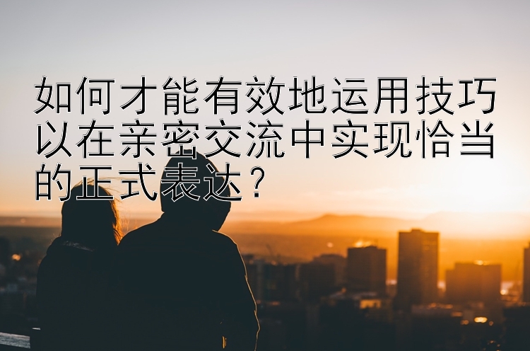 如何才能有效地运用技巧以在亲密交流中实现恰当的正式表达？