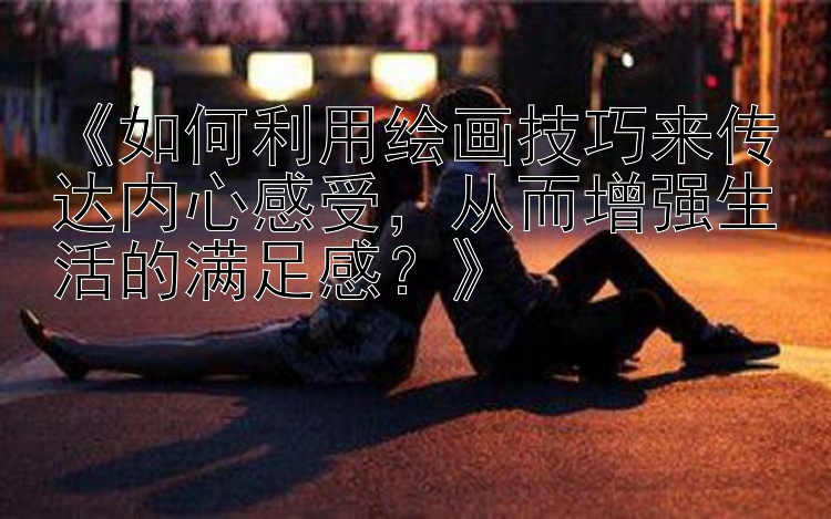 《如何利用绘画技巧来传达内心感受，从而增强生活的满足感？》