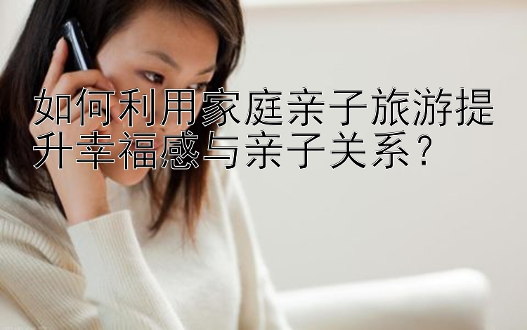 如何利用家庭亲子旅游提升幸福感与亲子关系？