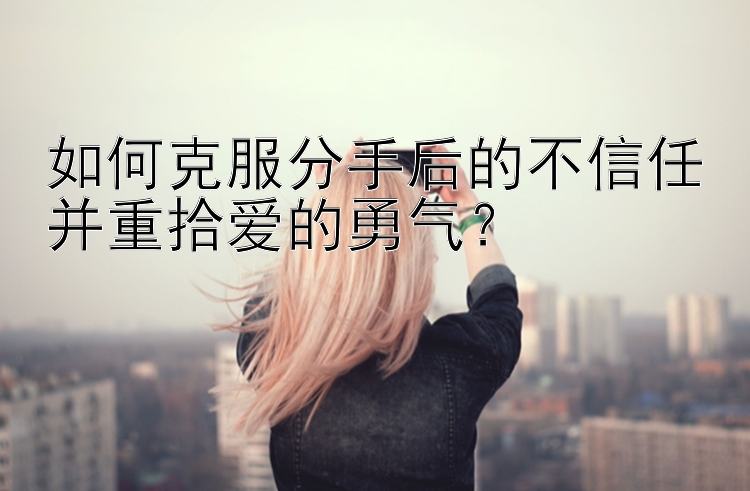 如何克服分手后的不信任并重拾爱的勇气？