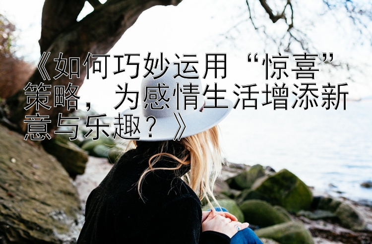 《如何巧妙运用“惊喜”策略，为感情生活增添新意与乐趣？》