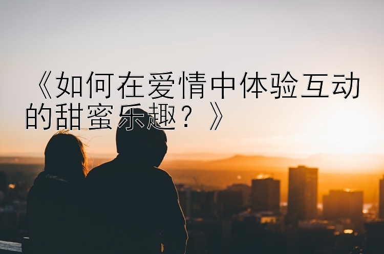 《如何在爱情中体验互动的甜蜜乐趣？》