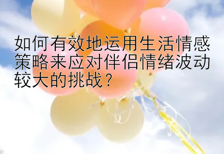 如何有效地运用生活情感策略来应对伴侣情绪波动较大的挑战？