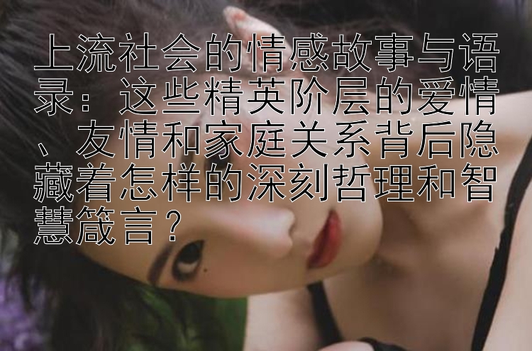 上流社会的情感故事与语录：这些精英阶层的爱情、友情和家庭关系背后隐藏着怎样的深刻哲理和智慧箴言？