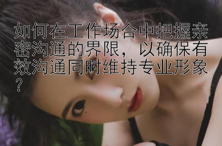 分分快三计划预测软件   如何在工作场合中把握亲密沟通的界限，以确保有效沟通同时维持专业形象？