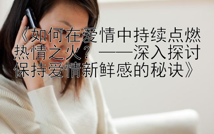 《如何在爱情中持续点燃热情之火？——深入探讨保持爱情新鲜感的秘诀》