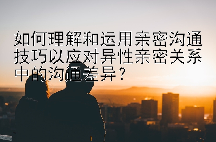 如何理解和运用亲密沟通技巧以应对异性亲密关系中的沟通差异？