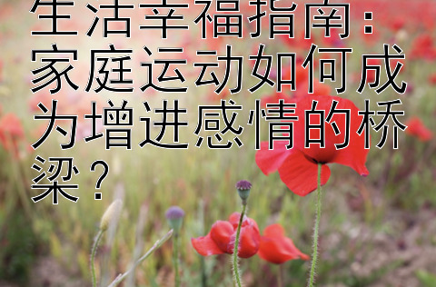 生活幸福指南：家庭运动如何成为增进感情的桥梁？