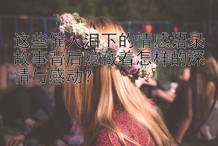 这些催人泪下的情感语录故事背后隐藏着怎样的深情与感动？