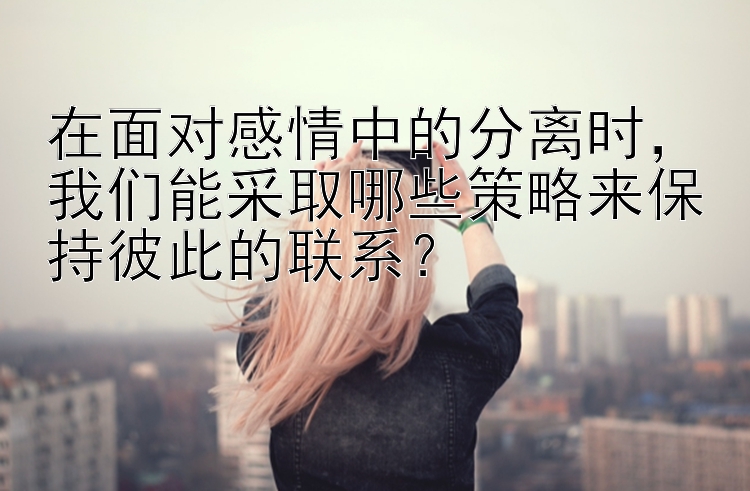 在面对感情中的分离时，我们能采取哪些策略来保持彼此的联系？