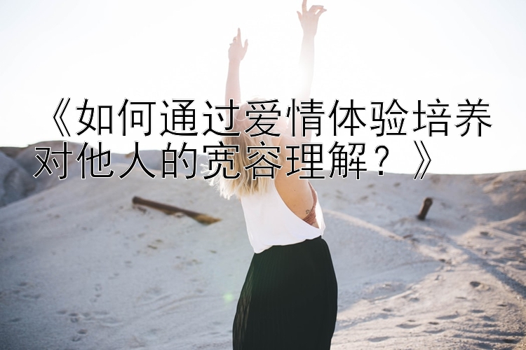 《如何通过爱情体验培养对他人的宽容理解？》