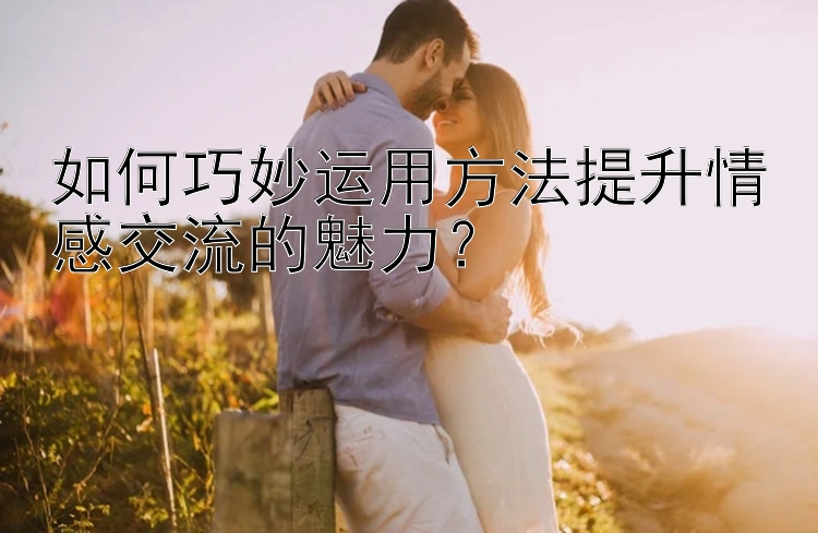 如何巧妙运用方法提升情感交流的魅力？