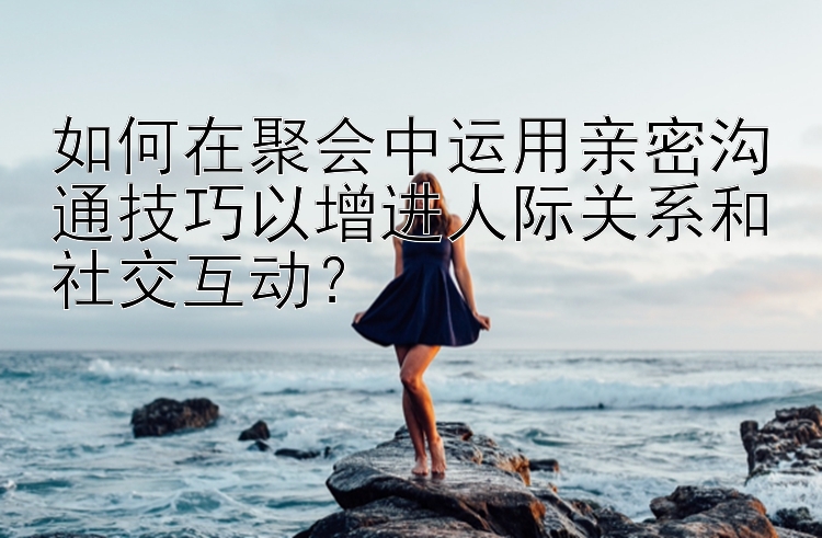 如何在聚会中运用亲密沟通技巧以增进人际关系和社交互动？