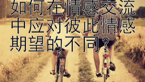 如何在情感交流中应对彼此情感期望的不同？