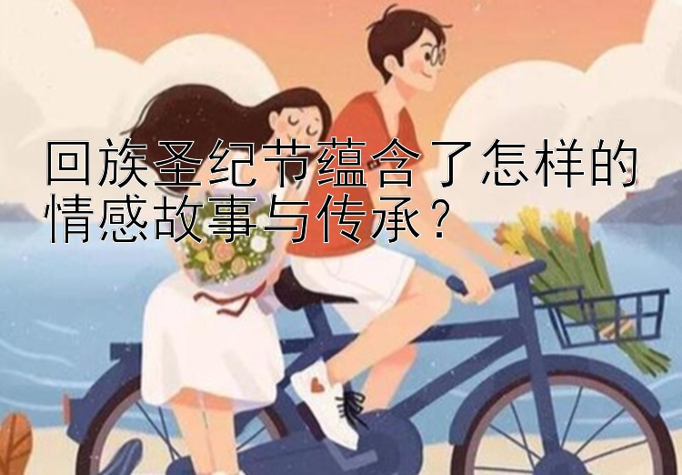 回族圣纪节蕴含了怎样的情感故事与传承？