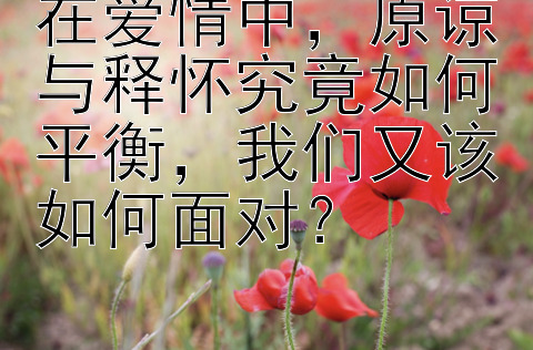 在爱情中，原谅与释怀究竟如何平衡，我们又该如何面对？