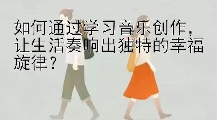 如何通过学习音乐创作，让生活奏响出独特的幸福旋律？