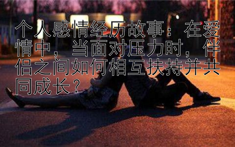 个人感情经历故事：在爱情中，当面对压力时，伴侣之间如何相互扶持并共同成长？