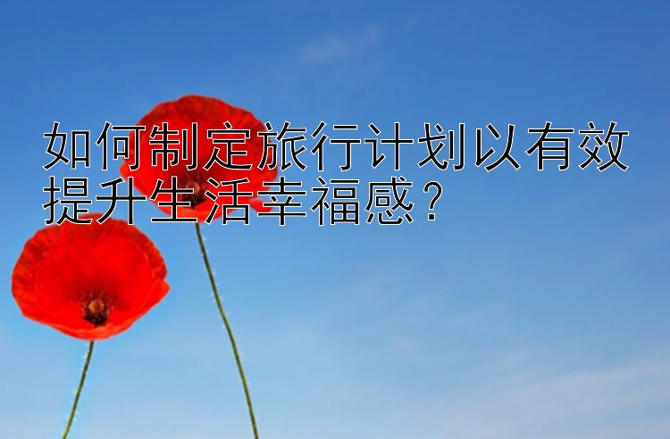 如何制定旅行计划以有效提升生活幸福感？