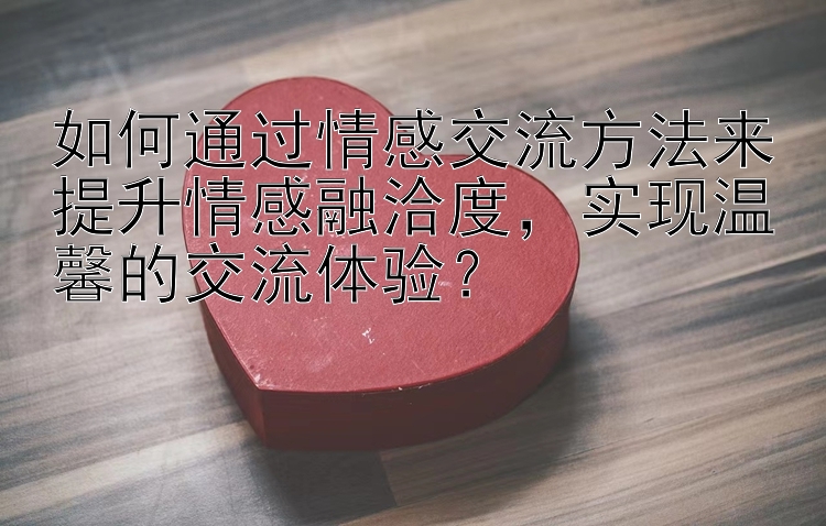 如何通过情感交流方法来提升情感融洽度，实现温馨的交流体验？