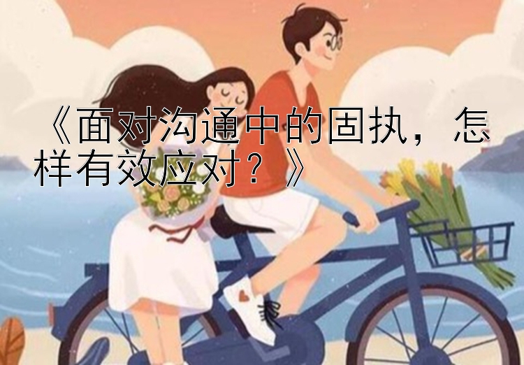 《面对沟通中的固执，怎样有效应对？》