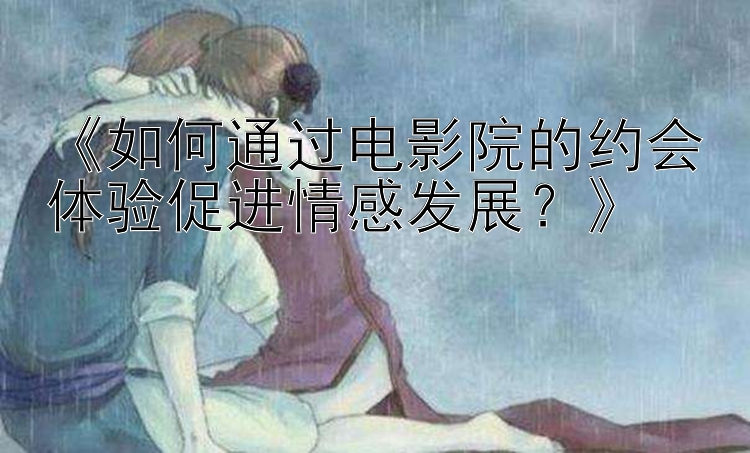 《如何通过电影院的约会体验促进情感发展？》