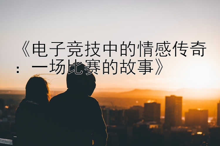 《电子竞技中的情感传奇：一场比赛的故事》