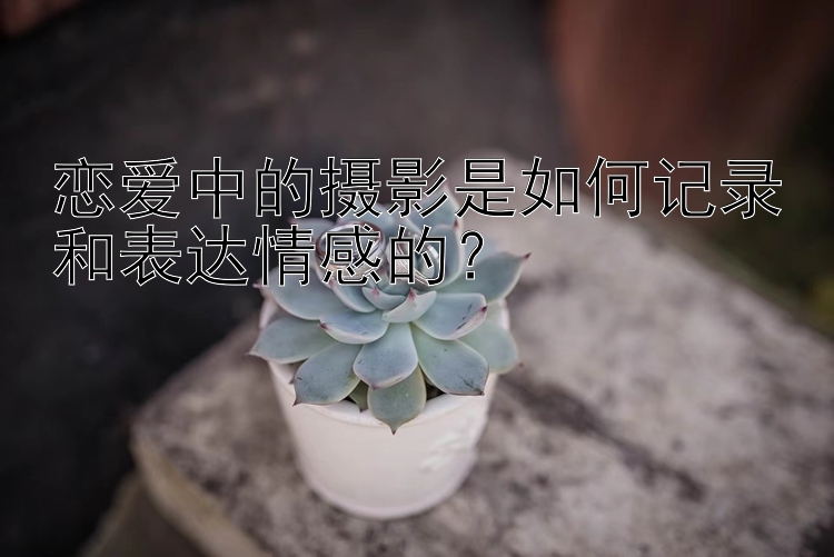 恋爱中的摄影是如何记录和表达情感的？