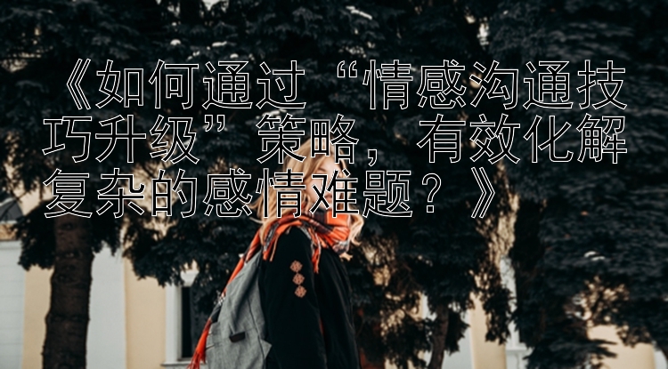 《如何通过“情感沟通技巧升级”策略，有效化解复杂的感情难题？》